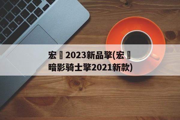 宏碁2023新品擎(宏碁暗影骑士擎2021新款)