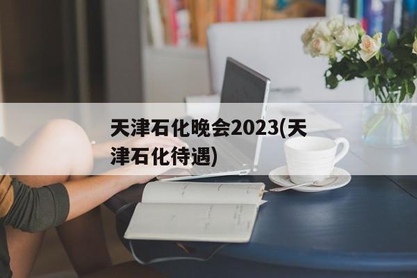 天津石化晚会2023(天津石化待遇)