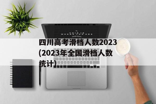 四川高考滑档人数2023(2023年全国滑档人数统计)