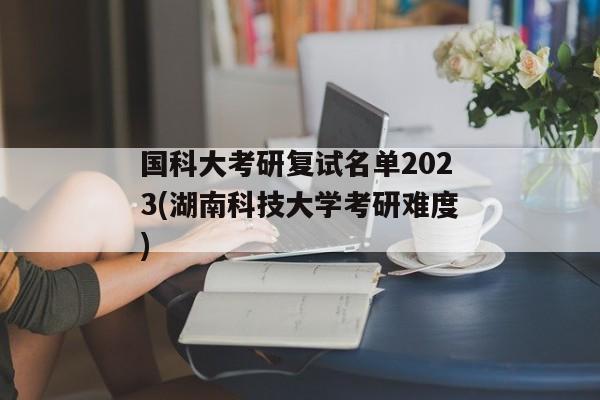 国科大考研复试名单2023(湖南科技大学考研难度)