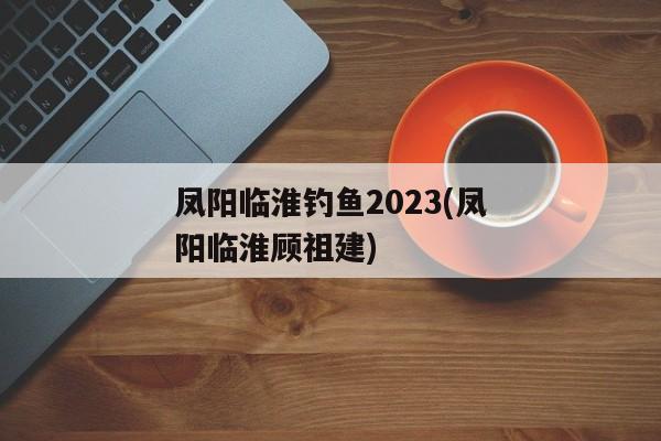 凤阳临淮钓鱼2023(凤阳临淮顾祖建)