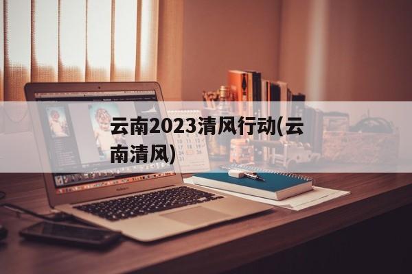 云南2023清风行动(云南清风)