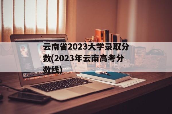 云南省2023大学录取分数(2023年云南高考分数线)