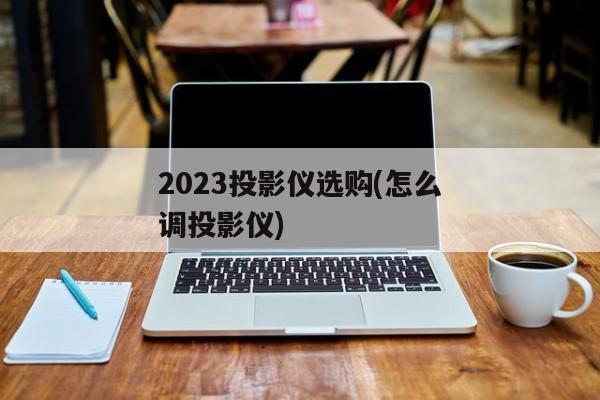 2023投影仪选购(怎么调投影仪)