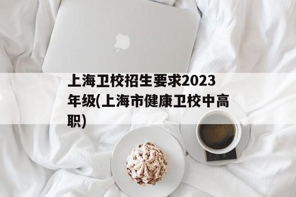 上海卫校招生要求2023年级(上海市健康卫校中高职)