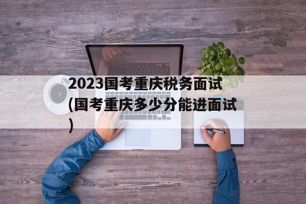 2023国考重庆税务面试(国考重庆多少分能进面试)
