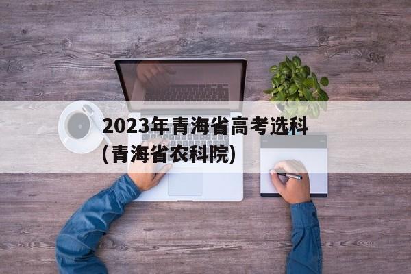 2023年青海省高考选科(青海省农科院)