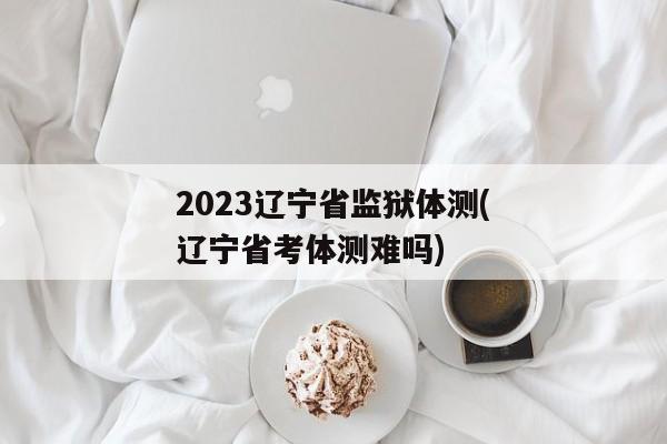 2023辽宁省监狱体测(辽宁省考体测难吗)