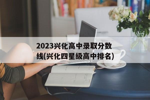 2023兴化高中录取分数线(兴化四星级高中排名)