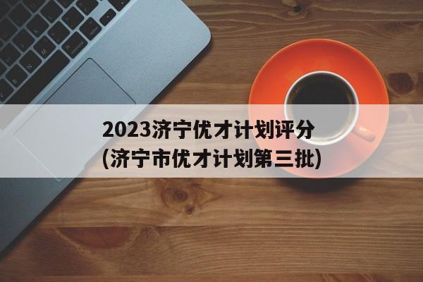 2023济宁优才计划评分(济宁市优才计划第三批)