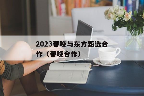 2023春晚与东方甄选合作（春晚合作）