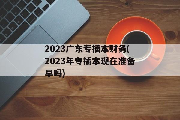 2023广东专插本财务(2023年专插本现在准备早吗)