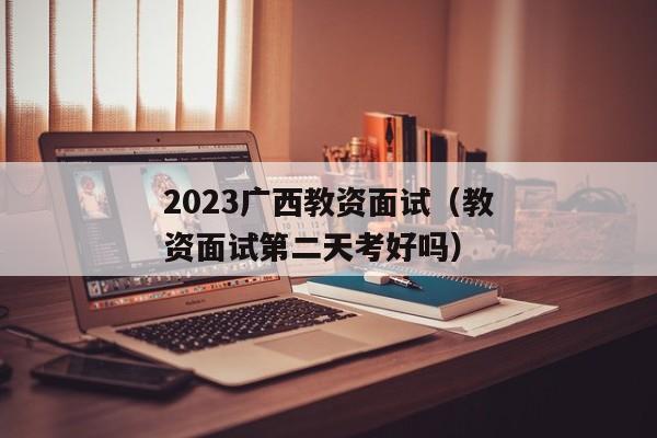 2023广西教资面试（教资面试第二天考好吗）