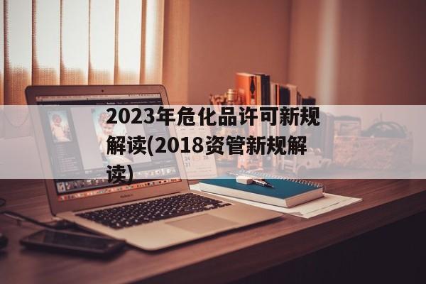 2023年危化品许可新规解读(2018资管新规解读)