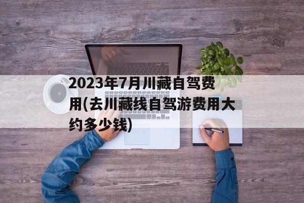 2023年7月川藏自驾费用(去川藏线自驾游费用大约多少钱)