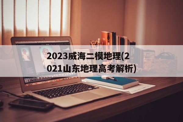 2023威海二模地理(2021山东地理高考解析)