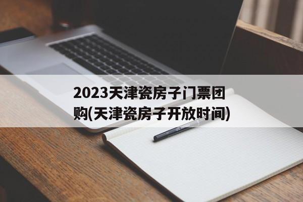 2023天津瓷房子门票团购(天津瓷房子开放时间)