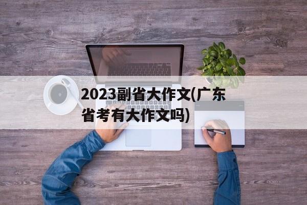 2023副省大作文(广东省考有大作文吗)