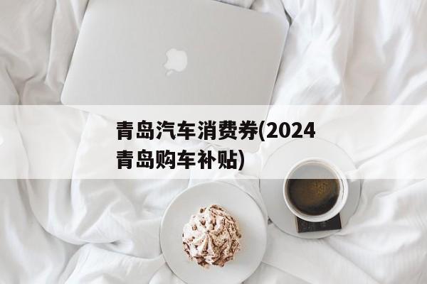 青岛汽车消费券(2024青岛购车补贴)